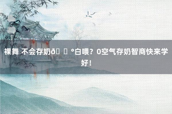 裸舞 不会存奶🟰白喂？0空气存奶智商快来学好！