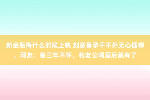 新金瓶梅什么时候上映 刻意备孕干不外无心插柳，网友：备三年不怀，和老公喝酒后就有了