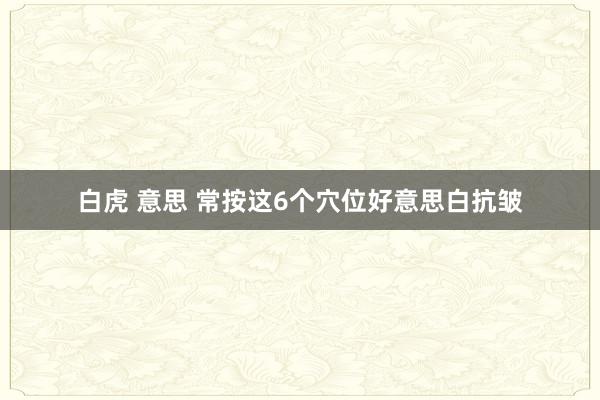 白虎 意思 常按这6个穴位好意思白抗皱