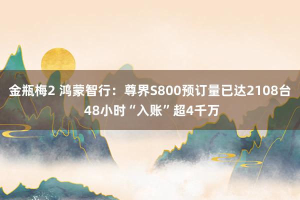 金瓶梅2 鸿蒙智行：尊界S800预订量已达2108台 48小时“入账”超4千万