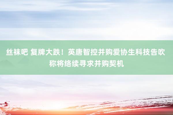 丝袜吧 复牌大跌！英唐智控并购爱协生科技告吹 称将络续寻求并购契机