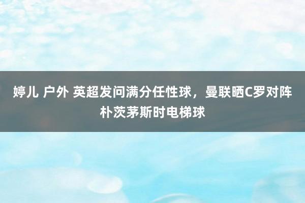 婷儿 户外 英超发问满分任性球，曼联晒C罗对阵朴茨茅斯时电梯球