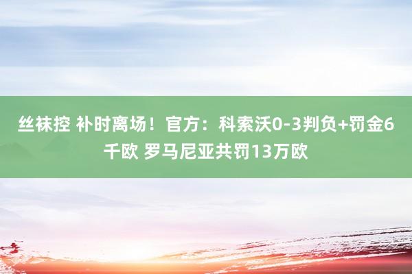 丝袜控 补时离场！官方：科索沃0-3判负+罚金6千欧 罗马尼亚共罚13万欧