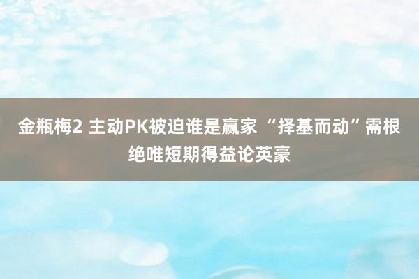 金瓶梅2 主动PK被迫谁是赢家 “择基而动”需根绝唯短期得益论英豪