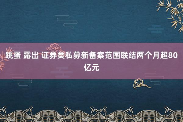 跳蛋 露出 证券类私募新备案范围联结两个月超80亿元