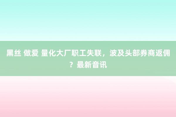 黑丝 做爱 量化大厂职工失联，波及头部券商返佣？最新音讯