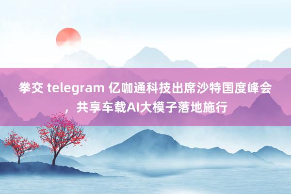 拳交 telegram 亿咖通科技出席沙特国度峰会，共享车载AI大模子落地施行