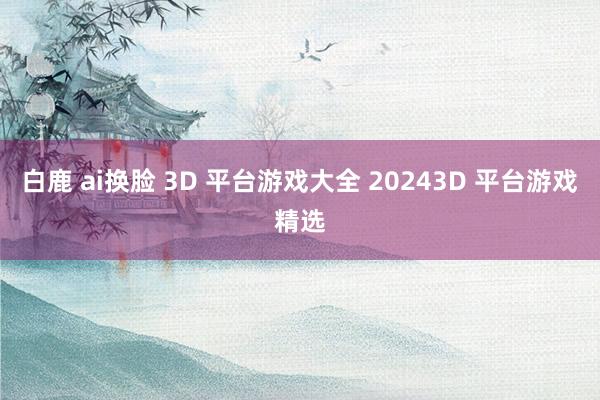 白鹿 ai换脸 3D 平台游戏大全 20243D 平台游戏精选