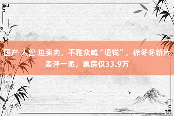 国产 人兽 边卖肉，不雅众喊“退钱”，徐冬冬新片差评一派，票房仅33.9万