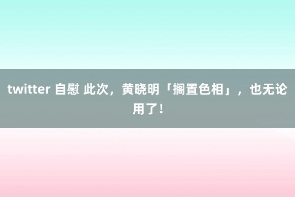 twitter 自慰 此次，黄晓明「搁置色相」，也无论用了！