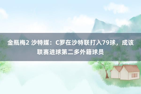 金瓶梅2 沙特媒：C罗在沙特联打入79球，成该联赛进球第二多外籍球员