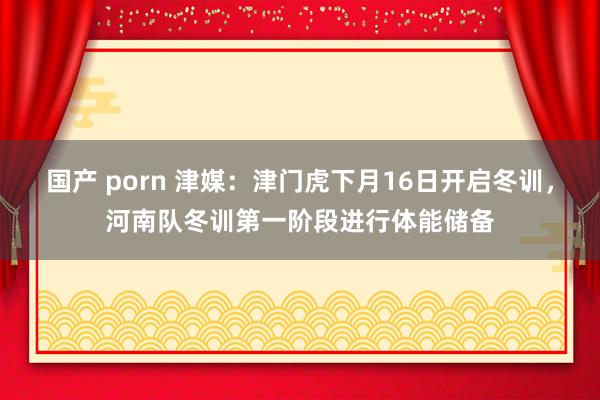 国产 porn 津媒：津门虎下月16日开启冬训，河南队冬训第一阶段进行体能储备