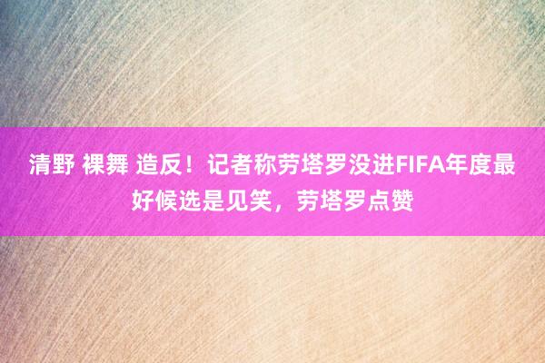 清野 裸舞 造反！记者称劳塔罗没进FIFA年度最好候选是见笑，劳塔罗点赞