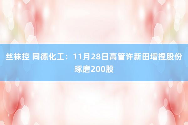 丝袜控 同德化工：11月28日高管许新田增捏股份琢磨200股