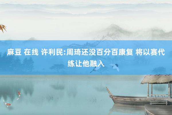 麻豆 在线 许利民:周琦还没百分百康复 将以赛代练让他融入