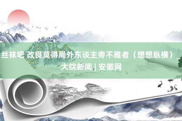 丝袜吧 改良莫得局外东谈主旁不雅者（想想纵横）_大皖新闻 | 安徽网