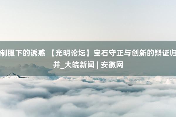 制服下的诱惑 【光明论坛】宝石守正与创新的辩证归并_大皖新闻 | 安徽网