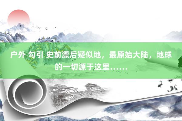 户外 勾引 史前漂后疑似地，最原始大陆，地球的一切源于这里……