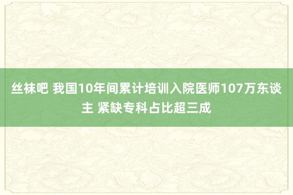 丝袜吧 我国10年间累计培训入院医师107万东谈主 紧缺专科占比超三成