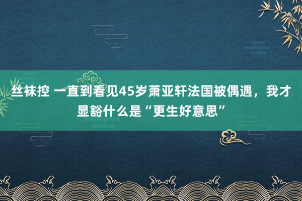 丝袜控 一直到看见45岁萧亚轩法国被偶遇，我才显豁什么是“更生好意思”