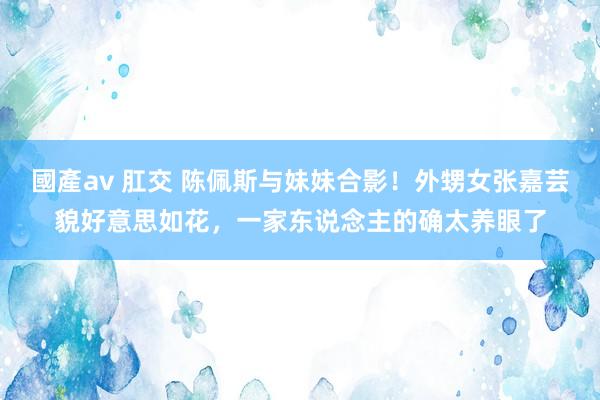 國產av 肛交 陈佩斯与妹妹合影！外甥女张嘉芸貌好意思如花，一家东说念主的确太养眼了