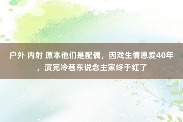 户外 内射 原本他们是配偶，因戏生情恩爱40年，演完冷巷东说念主家终于红了