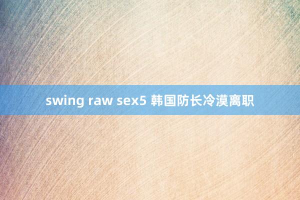 swing raw sex5 韩国防长冷漠离职