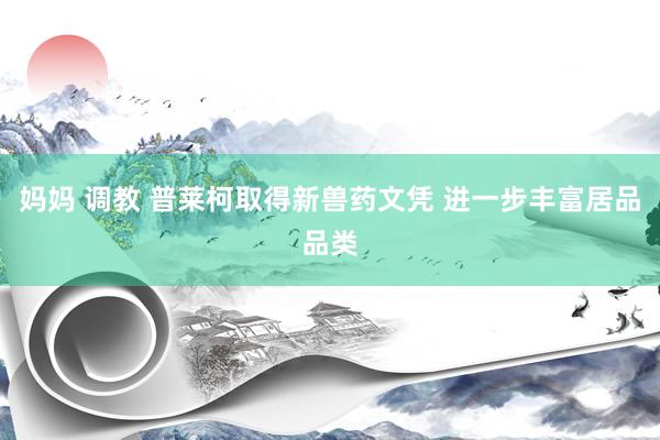 妈妈 调教 普莱柯取得新兽药文凭 进一步丰富居品品类