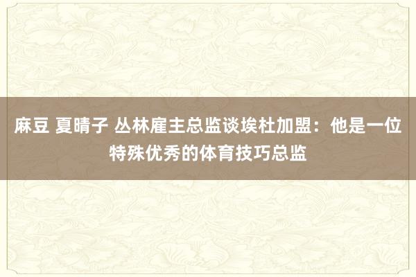 麻豆 夏晴子 丛林雇主总监谈埃杜加盟：他是一位特殊优秀的体育技巧总监