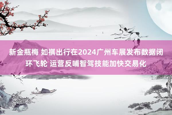 新金瓶梅 如祺出行在2024广州车展发布数据闭环飞轮 运营反哺智驾技能加快交易化