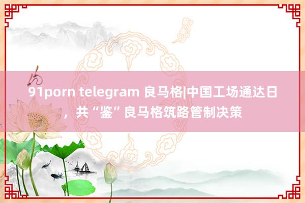 91porn telegram 良马格|中国工场通达日，共“鉴”良马格筑路管制决策