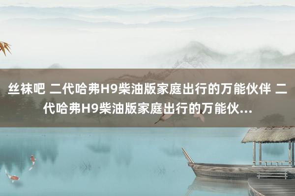 丝袜吧 二代哈弗H9柴油版家庭出行的万能伙伴 二代哈弗H9柴油版家庭出行的万能伙...