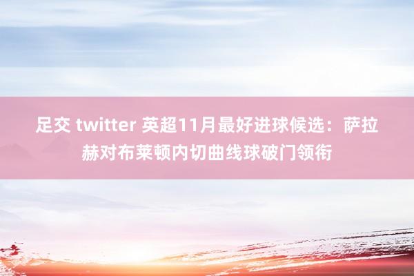 足交 twitter 英超11月最好进球候选：萨拉赫对布莱顿内切曲线球破门领衔