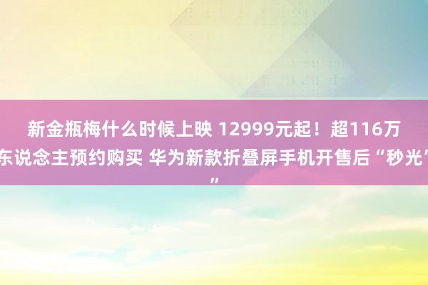 新金瓶梅什么时候上映 12999元起！超116万东说念主预约购买 华为新款折叠屏手机开售后“秒光”