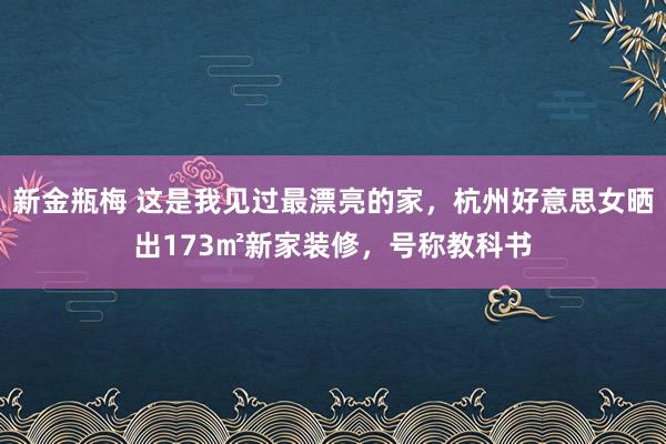 新金瓶梅 这是我见过最漂亮的家，杭州好意思女晒出173㎡新家装修，号称教科书