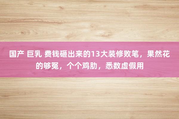 国产 巨乳 费钱砸出来的13大装修败笔，果然花的够冤，个个鸡肋，悉数虚假用