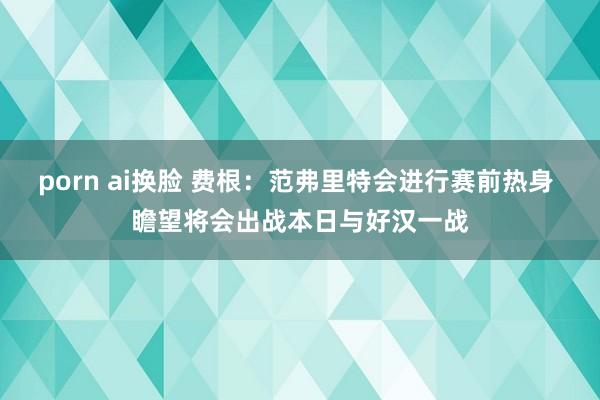 porn ai换脸 费根：范弗里特会进行赛前热身 瞻望将会出战本日与好汉一战