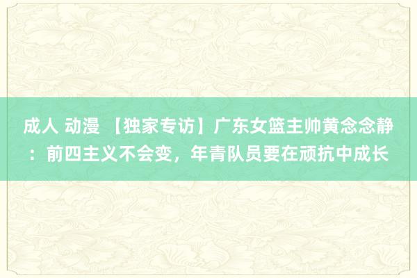 成人 动漫 【独家专访】广东女篮主帅黄念念静：前四主义不会变，年青队员要在顽抗中成长