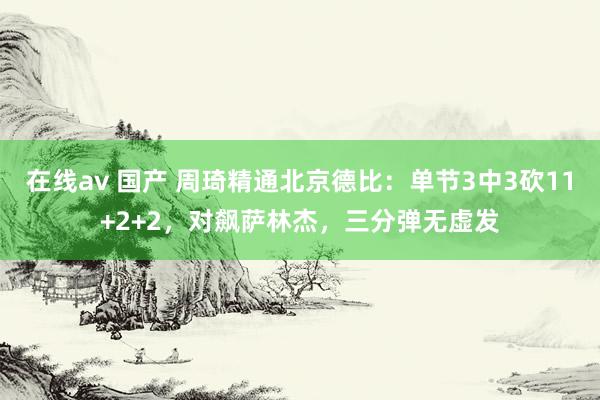 在线av 国产 周琦精通北京德比：单节3中3砍11+2+2，对飙萨林杰，三分弹无虚发