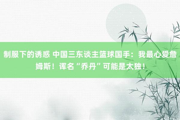 制服下的诱惑 中国三东谈主篮球国手：我最心爱詹姆斯！诨名“乔丹”可能是太独！