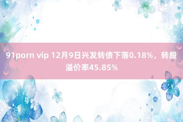 91porn vip 12月9日兴发转债下落0.18%，转股溢价率45.85%