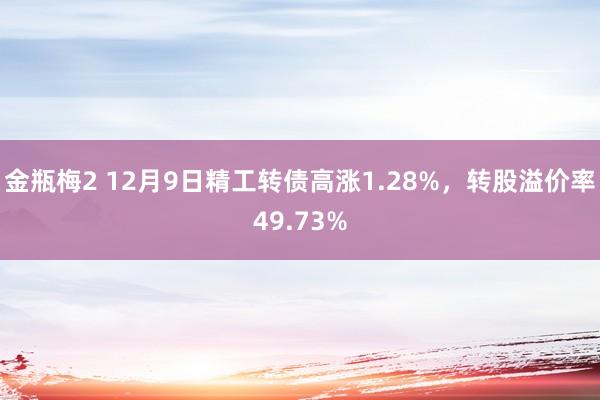 金瓶梅2 12月9日精工转债高涨1.28%，转股溢价率49.73%