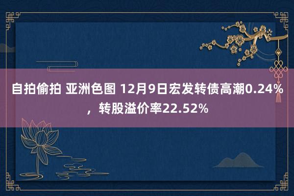 自拍偷拍 亚洲色图 12月9日宏发转债高潮0.24%，转股溢价率22.52%