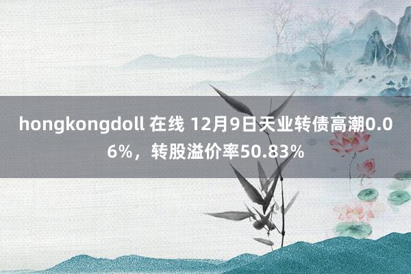 hongkongdoll 在线 12月9日天业转债高潮0.06%，转股溢价率50.83%