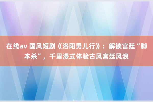 在线av 国风短剧《洛阳男儿行》：解锁宫廷“脚本杀”，千里浸式体验古风宫廷风浪