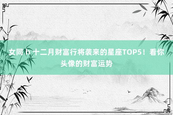 女同 h 十二月财富行将袭来的星座TOP5！看你头像的财富运势