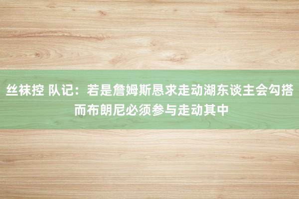 丝袜控 队记：若是詹姆斯恳求走动湖东谈主会勾搭 而布朗尼必须参与走动其中