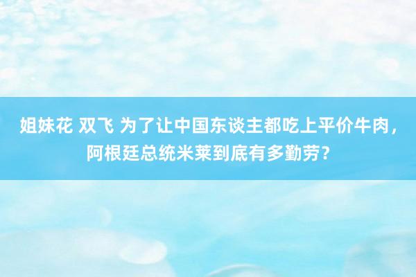 姐妹花 双飞 为了让中国东谈主都吃上平价牛肉，阿根廷总统米莱到底有多勤劳？