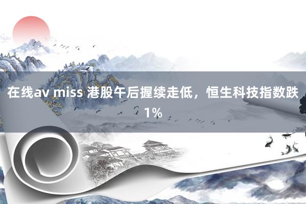 在线av miss 港股午后握续走低，恒生科技指数跌1%