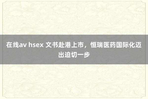 在线av hsex 文书赴港上市，恒瑞医药国际化迈出迫切一步